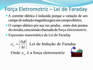 Força Eletromotriz – Lei de Faraday
 A corrente elétrica é induzida porque a variação de um
campodeinduçãomagnéticageraumcampoelétrico.
 O campo elétrico por sua vez produz , entre dois pontos
docircuito,umatensãochamadade força eletromotriz.
 Expressão matemática da Lei de Faraday
Lei de Indução de Faraday
Onde é a força eletromotriz
m
m
t






 