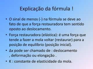 Explicação da fórmula !O sinal de menos (-) na fórmula se deve ao fato de que a força restauradora tem sentido oposto ao deslocamento.Força restauradora (elástica): é uma força que tende a fazer a mola voltar (restaurar) para a posição de equilíbrio (posição inicial).Δx pode ser chamado de : deslocamento , deformação ou elongação .K : constante de elasticidade da mola.