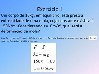 Exercício !Um corpo de 10kg, em equilíbrio, está preso à extremidade de uma mola, cuja constante elástica é 150N/m. Considerando g=10m/s², qual será a deformação da mola?Obs :Se o corpo está em equilíbrio, a soma das forças aplicadas a ela será nula, ou seja:, pois as forças tem sentidos opostos.