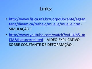 Links:http://www.fisica.ufs.br/CorpoDocente/egsantana/dinamica/trabajo/muelle/muelle.htm - SIMULAÇÃO !http://www.youtube.com/watch?v=UI4ih5_mLTA&feature=related – VIDEO EXPLICATIVO SOBRE CONSTANTE DE DEFORMAÇÃO .