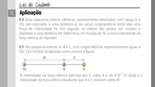 R.8 Duas pequenas esferas idênticas, positivamente eletrizadas com carga Q e
3Q, são colocadas a uma distância d, no vácuo, originando-se entre elas uma
força de intensidade Fe. Em seguida, as esferas são postas em contato e
afastadas a uma distância 2d. Determine, em função de Fe, a nova intensidade da
força elétrica de repulsão.
R.9 Três pequenas esferas, A, B e C, com cargas elétricas respectivamente iguais a
2Q , Q e Q estão localizadas como mostra a figura:
A intensidade da força elétrica exercida por C sobre B é de 8.10
-2
N. Qual é a
intensidade da força elétrica resultante que A e C exercem sobre B?
 