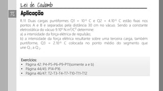 R.11 Duas cargas puntiformes Q1 = 10-6 C e Q2 = 4.10-6 C estão fixas nos
pontos A e B e separadas pela distância 30 cm no vácuo. Sendo a constante
eletrostática do vácuo 9.109 N.m²/C² determine:
a) a intensidade da força elétrica de repulsão;
b) a intensidade da força elétrica resultante sobre uma terceira carga, também
puntiforme, Q3 = 2.10-6 C colocada no ponto médio do segmento que
une Q 1 a Q 2.
Exercícios:
• Página 42: P4-P5-P6-P9-P11(somente a e b)
• Página 44/45: P14-P16
• Página 46/47: T2-T3-T4-T7-T10-T11-T12
 