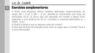 1. Temos duas pequenas esferas metálicas eletrizadas, respectivamente, de
cargas QA = 8 µC e QB = -4 µC, atraindo-se mutuamente com força de
intensidade 1,8 N, no vácuo. Elas são colocadas em contato e depois ficam
separadas a uma distância de 30 cm. Considere a constante eletrostática k0 =
9.109N . m2/C2.
a) Qual é a distância que as separava antes do contato?
b) Que tipo de força de interação existe entre as cargas após o contato? Qual é
a nova intensidade?
 
