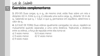 3. (FEI-SP) Duas cargas, q1 e q2, de mesmo sinal, estão fixas sobre um reta e
distantes 4,0 m. Entre q1 e q2 é colocada uma outra carga, q3, distante 1,0 m de
q1. Sabendo-se que q1 = 5,0µC e que q3 permanece em equilíbrio, determine o
valor de q2.
4. (U.F.JUIZ DE FORA) Duas esferas igualmente carregadas no vácuo, repelem-se
mutuamente quando separadas a uma certa distância. Triplicando a distância
entre as esferas, a força de repulsão entre elas torna-se:
a) 3 vezes menor. b) 6 vezes menor.
c) 9 vezes menor. d) 12 vezes menor.
e) 9 vezes maior.
 