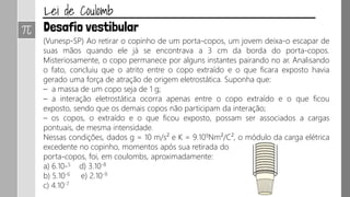 (Vunesp-SP) Ao retirar o copinho de um porta-copos, um jovem deixa-o escapar de
suas mãos quando ele já se encontrava a 3 cm da borda do porta-copos.
Misteriosamente, o copo permanece por alguns instantes pairando no ar. Analisando
o fato, concluiu que o atrito entre o copo extraído e o que ficara exposto havia
gerado uma força de atração de origem eletrostática. Suponha que:
– a massa de um copo seja de 1 g;
– a interação eletrostática ocorra apenas entre o copo extraído e o que ficou
exposto, sendo que os demais copos não participam da interação;
– os copos, o extraído e o que ficou exposto, possam ser associados a cargas
pontuais, de mesma intensidade.
Nessas condições, dados g = 10 m/s² e K = 9.109Nm²/C², o módulo da carga elétrica
excedente no copinho, momentos após sua retirada do
porta-copos, foi, em coulombs, aproximadamente:
a) 6.10-5 d) 3.10-8
b) 5.10-6 e) 2.10-9
c) 4.10-7
 