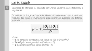 𝐹 = 𝑘.
𝑄1 . 𝑄2
𝑑2
Onde:
 k é a constante eletrostática. No vácuo ela vale 9.109 N.m²/C²
 Q1 e Q2 são as cargas elétricas (Coulumb - C)
 d é a distância entre as cargas (metros - m)
Essa força de interação foi estudada por Charles Coulomb, que estabeleceu a
seguinte lei:
O módulo da força de interação elétrica é diretamente proporcional aos
módulos das cargas e inversamente proporcional ao quadrado da distância
entre elas.
 