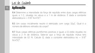 R.4 Determine a intensidade da força de repulsão entre duas cargas elétricas
iguais a 1 C, situadas no vácuo e a 1 m de distância. É dada a constante
eletrostática ko = 9.10
9
N.m²/C².
R.5 Um corpo inicialmente neutro é eletrizado com carga 32μC. Qual é o
número de elétrons retirados do corpo?
R.7 Duas cargas elétricas puntiformes positivas e iguais a Q estão situadas no
vácuo a 2 m de distância. Sabe-se que a força de repulsão mútua tem
intensidade de 0,1 N. Calcule Q. dada a constante eletrostática ko = 9.10
9
N.m²/C².
 