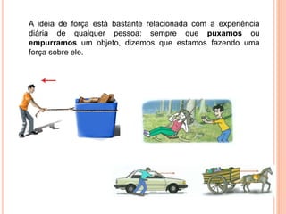 A ideia de força está bastante relacionada com a experiência
diária de qualquer pessoa: sempre que puxamos ou
empurramos um objeto, dizemos que estamos fazendo uma
força sobre ele.
 