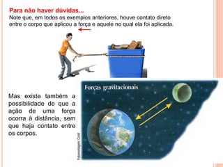 Para não haver dúvidas...
Note que, em todos os exemplos anteriores, houve contato direto
entre o corpo que aplicou a força e aquele no qual ela foi aplicada.
Mas existe também a
possibilidade de que a
ação de uma força
ocorra à distância, sem
que haja contato entre
os corpos.
 