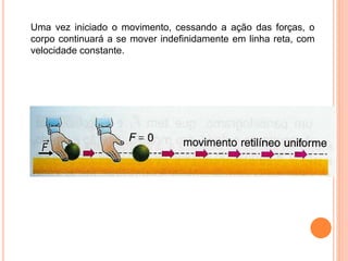 Uma vez iniciado o movimento, cessando a ação das forças, o
corpo continuará a se mover indefinidamente em linha reta, com
velocidade constante.
 