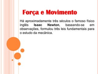 Força e Movimento
Há aproximadamente três séculos o famoso físico
inglês Isaac Newton, baseando-se em
observações, formulou três leis fundamentais para
o estudo da mecânica.
 