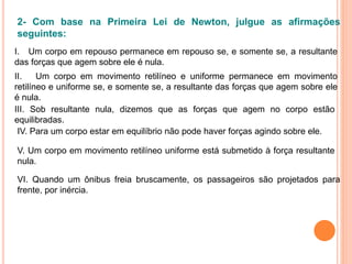 VI. Quando um ônibus freia bruscamente, os passageiros são projetados para
frente, por inércia.
2- Com base na Primeira Lei de Newton, julgue as afirmações
seguintes:
I. Um corpo em repouso permanece em repouso se, e somente se, a resultante
das forças que agem sobre ele é nula.
II. Um corpo em movimento retilíneo e uniforme permanece em movimento
retilíneo e uniforme se, e somente se, a resultante das forças que agem sobre ele
é nula.
III. Sob resultante nula, dizemos que as forças que agem no corpo estão
equilibradas.
IV. Para um corpo estar em equilíbrio não pode haver forças agindo sobre ele.
V. Um corpo em movimento retilíneo uniforme está submetido à força resultante
nula.
 