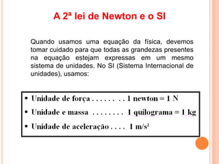 A 2ª lei de Newton e o SI
Quando usamos uma equação da física, devemos
tomar cuidado para que todas as grandezas presentes
na equação estejam expressas em um mesmo
sistema de unidades. No SI (Sistema Internacional de
unidades), usamos:
 