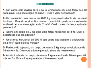 1- Um corpo com massa de 0,6 kg foi empurrado por uma força que lhe
comunicou uma aceleração de 3 m/s2. Qual o valor dessa força?
2- Um caminhão com massa de 4000 kg está parado diante de um sinal
luminoso. Quando o sinal fica verde, o caminhão parte em movimento
acelerado e sua aceleração é de 2 m/s2. Qual o valor da força aplicada
pelo motor?
3- Sobre um corpo de 2 kg atua uma força horizontal de 8 N. Qual a
aceleração que ele adquire?
4- Uma força horizontal de 200 N age corpo que adquire a aceleração
de 2 m/s2. Qual é a sua massa?
5- Partindo do repouso, um corpo de massa 3 kg atinge a velocidade de
20 m/s em 5s. Descubra a força que agiu sobre ele nesse tempo.
6- A velocidade de um corpo de massa 1 kg aumentou de 20 m/s para 40
m/s em 5s. Qual a força que atuou sobre esse corpo?
EXERCÍCIOS
 