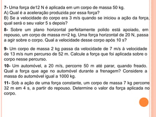 7- Uma força de12 N é aplicada em um corpo de massa 50 kg.
A) Qual é a aceleração produzida por essa força?
B) Se a velocidade do corpo era 3 m/s quando se iniciou a ação da força,
qual será o seu valor 5 s depois?
8- Sobre um plano horizontal perfeitamente polido está apoiado, em
repouso, um corpo de massa m=2 kg. Uma força horizontal de 20 N, passa
a agir sobre o corpo. Qual a velocidade desse corpo após 10 s?
9- Um corpo de massa 2 kg passa da velocidade de 7 m/s à velocidade
de 13 m/s num percurso de 52 m. Calcule a força que foi aplicada sobre o
corpo nesse percurso.
10- Um automóvel, a 20 m/s, percorre 50 m até parar, quando freado.
Qual a força que age no automóvel durante a frenagem? Considere a
massa do automóvel igual a 1000 kg.
11- Sob a ação de uma força constante, um corpo de massa 7 kg percorre
32 m em 4 s, a partir do repouso. Determine o valor da força aplicada no
corpo.
 