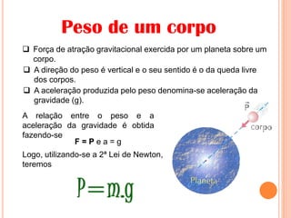 Peso de um corpo
 Força de atração gravitacional exercida por um planeta sobre um
corpo.
A relação entre o peso e a
aceleração da gravidade é obtida
fazendo-se
F = P e a = g
Logo, utilizando-se a 2ª Lei de Newton,
teremos
 A aceleração produzida pelo peso denomina-se aceleração da
gravidade (g).
 A direção do peso é vertical e o seu sentido é o da queda livre
dos corpos.
 