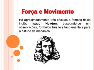 Força e Movimento
Há aproximadamente três séculos o famoso físico
inglês Isaac Newton, baseando-se em
observações, formulou três leis fundamentais para
o estudo da mecânica.
 