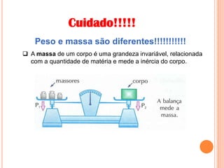 Cuidado!!!!!
Peso e massa são diferentes!!!!!!!!!!!
 A massa de um corpo é uma grandeza invariável, relacionada
com a quantidade de matéria e mede a inércia do corpo.
 