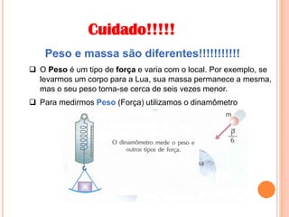 Cuidado!!!!!
 O Peso é um tipo de força e varia com o local. Por exemplo, se
levarmos um corpo para a Lua, sua massa permanece a mesma,
mas o seu peso torna-se cerca de seis vezes menor.
Peso e massa são diferentes!!!!!!!!!!!
 Para medirmos Peso (Força) utilizamos o dinamômetro
 