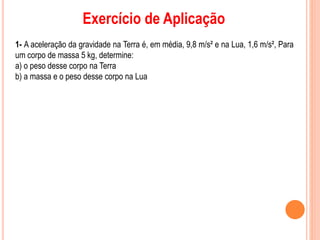 Exercício de Aplicação
1- A aceleração da gravidade na Terra é, em média, 9,8 m/s² e na Lua, 1,6 m/s², Para
um corpo de massa 5 kg, determine:
a) o peso desse corpo na Terra
b) a massa e o peso desse corpo na Lua
 