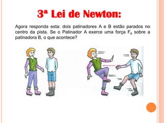 3ª Lei de Newton:
Agora responda esta: dois patinadores A e B estão parados no
centro da pista. Se o Patinador A exerce uma força FA sobre a
patinadora B, o que acontece?
 