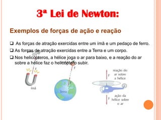 3ª Lei de Newton:
Exemplos de forças de ação e reação
 As forças de atração exercidas entre um ímã e um pedaço de ferro.
 As forças de atração exercidas entre a Terra e um corpo.
 Nos helicópteros, a hélice joga o ar para baixo, e a reação do ar
sobre a hélice faz o helicóptero subir.
 