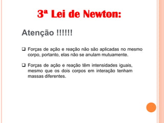 3ª Lei de Newton:
Atenção !!!!!!
 Forças de ação e reação não são aplicadas no mesmo
corpo, portanto, elas não se anulam mutuamente.
 Forças de ação e reação têm intensidades iguais,
mesmo que os dois corpos em interação tenham
massas diferentes.
 