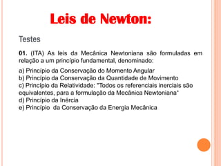 Leis de Newton:
Testes
01. (ITA) As leis da Mecânica Newtoniana são formuladas em
relação a um princípio fundamental, denominado:
a) Princípio da Conservação do Momento Angular
b) Princípio da Conservação da Quantidade de Movimento
c) Princípio da Relatividade: "Todos os referenciais inerciais são
equivalentes, para a formulação da Mecânica Newtoniana“
d) Princípio da Inércia
e) Princípio da Conservação da Energia Mecânica
 