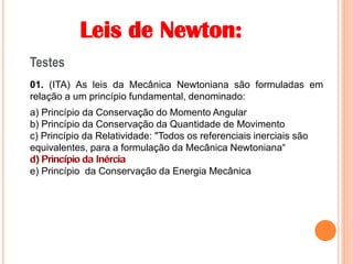 Leis de Newton:
Testes
01. (ITA) As leis da Mecânica Newtoniana são formuladas em
relação a um princípio fundamental, denominado:
a) Princípio da Conservação do Momento Angular
b) Princípio da Conservação da Quantidade de Movimento
c) Princípio da Relatividade: "Todos os referenciais inerciais são
equivalentes, para a formulação da Mecânica Newtoniana“
d) Princípio da Inércia
e) Princípio da Conservação da Energia Mecânica
d) Princípio da Inércia
 