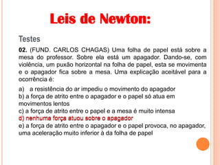 Leis de Newton:
Testes
02. (FUND. CARLOS CHAGAS) Uma folha de papel está sobre a
mesa do professor. Sobre ela está um apagador. Dando-se, com
violência, um puxão horizontal na folha de papel, esta se movimenta
e o apagador fica sobre a mesa. Uma explicação aceitável para a
ocorrência é:
a) a resistência do ar impediu o movimento do apagador
b) a força de atrito entre o apagador e o papel só atua em
movimentos lentos
c) a força de atrito entre o papel e a mesa é muito intensa
d) nenhuma força atuou sobre o apagador
e) a força de atrito entre o apagador e o papel provoca, no apagador,
uma aceleração muito inferior à da folha de papel
d) nenhuma força atuou sobre o apagador
 