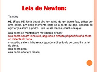 Leis de Newton:
Testes
03. (Faap 96) Uma pedra gira em torno de um apoio fixo, presa por
uma corda. Em dado momento corta-se a corda ou seja, cessam de
agir forças sobre a pedra. Pela Lei da Inércia, conclui-se que:
a) a pedra se mantém em movimento circular
b) a pedra sai em linha reta, segundo a direção perpendicular à corda
no instante do corte
c) a pedra sai em linha reta, segundo a direção da corda no instante
do corte.
d) a pedra para.
e) a pedra não tem massa.
b) a pedra sai em linha reta, segundo a direção perpendicular à corda
no instante do corte
 