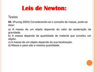 Leis de Newton:
Testes
04. (Pucmg 2004) Considerando-se o conceito de massa, pode-se
dizer:
a) A massa de um objeto depende do valor da aceleração da
gravidade.
b) A massa depende da quantidade de material que constitui um
objeto.
c) A massa de um objeto depende da sua localização.
d) Massa e peso são a mesma quantidade.
 
