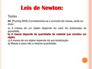 Leis de Newton:
Testes
04. (Pucmg 2004) Considerando-se o conceito de massa, pode-se
dizer:
a) A massa de um objeto depende do valor da aceleração da
gravidade.
b) A massa depende da quantidade de material que constitui um
objeto.
c) A massa de um objeto depende da sua localização.
d) Massa e peso são a mesma quantidade.
b) A massa depende da quantidade de material que constitui um
objeto.
 