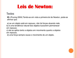 Leis de Newton:
Testes
05. (Pucmg 2004) Tendo-se em vista a primeira lei de Newton, pode-se
afirmar que:
a) se um objeto está em repouso, não há forças atuando nele.
b) é uma tendência natural dos objetos buscarem permanecer
em repouso.
c) ela se aplica tanto a objetos em movimento quanto a objetos
em repouso.
d) uma força sempre causa o movimento de um objeto.
 