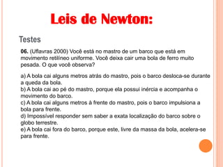Leis de Newton:
Testes
06. (Uflavras 2000) Você está no mastro de um barco que está em
movimento retilíneo uniforme. Você deixa cair uma bola de ferro muito
pesada. O que você observa?
a) A bola cai alguns metros atrás do mastro, pois o barco desloca-se durante
a queda da bola.
b) A bola cai ao pé do mastro, porque ela possui inércia e acompanha o
movimento do barco.
c) A bola cai alguns metros à frente do mastro, pois o barco impulsiona a
bola para frente.
d) Impossível responder sem saber a exata localização do barco sobre o
globo terrestre.
e) A bola cai fora do barco, porque este, livre da massa da bola, acelera-se
para frente.
 
