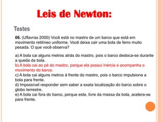 Leis de Newton:
Testes
06. (Uflavras 2000) Você está no mastro de um barco que está em
movimento retilíneo uniforme. Você deixa cair uma bola de ferro muito
pesada. O que você observa?
a) A bola cai alguns metros atrás do mastro, pois o barco desloca-se durante
a queda da bola.
b) A bola cai ao pé do mastro, porque ela possui inércia e acompanha o
movimento do barco.
c) A bola cai alguns metros à frente do mastro, pois o barco impulsiona a
bola para frente.
d) Impossível responder sem saber a exata localização do barco sobre o
globo terrestre.
e) A bola cai fora do barco, porque este, livre da massa da bola, acelera-se
para frente.
b) A bola cai ao pé do mastro, porque ela possui inércia e acompanha o
movimento do barco.
 