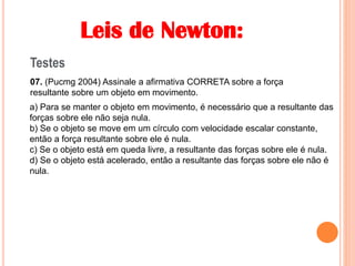 Leis de Newton:
Testes
07. (Pucmg 2004) Assinale a afirmativa CORRETA sobre a força
resultante sobre um objeto em movimento.
a) Para se manter o objeto em movimento, é necessário que a resultante das
forças sobre ele não seja nula.
b) Se o objeto se move em um círculo com velocidade escalar constante,
então a força resultante sobre ele é nula.
c) Se o objeto está em queda livre, a resultante das forças sobre ele é nula.
d) Se o objeto está acelerado, então a resultante das forças sobre ele não é
nula.
 