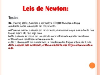 Leis de Newton:
Testes
07. (Pucmg 2004) Assinale a afirmativa CORRETA sobre a força
resultante sobre um objeto em movimento.
a) Para se manter o objeto em movimento, é necessário que a resultante das
forças sobre ele não seja nula.
b) Se o objeto se move em um círculo com velocidade escalar constante,
então a força resultante sobre ele é nula.
c) Se o objeto está em queda livre, a resultante das forças sobre ele é nula.
d) Se o objeto está acelerado, então a resultante das forças sobre ele não é
nula.
d) Se o objeto está acelerado, então a resultante das forças sobre ele não é
nula.
 