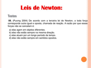 Leis de Newton:
Testes
08. (Pucmg 2004) De acordo com a terceira lei de Newton, a toda força
corresponde outra igual e oposta, chamada de reação. A razão por que essas
forças não se cancelam é:
a) elas agem em objetos diferentes.
b) elas não estão sempre na mesma direção.
c) elas atuam por um longo período de tempo.
d) elas não estão sempre em sentidos opostos.
 