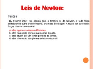 Leis de Newton:
Testes
08. (Pucmg 2004) De acordo com a terceira lei de Newton, a toda força
corresponde outra igual e oposta, chamada de reação. A razão por que essas
forças não se cancelam é:
a) elas agem em objetos diferentes.
b) elas não estão sempre na mesma direção.
c) elas atuam por um longo período de tempo.
d) elas não estão sempre em sentidos opostos.
a) elas agem em objetos diferentes.
 