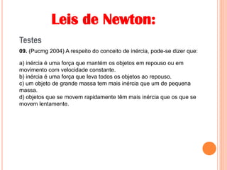 Leis de Newton:
Testes
09. (Pucmg 2004) A respeito do conceito de inércia, pode-se dizer que:
a) inércia é uma força que mantém os objetos em repouso ou em
movimento com velocidade constante.
b) inércia é uma força que leva todos os objetos ao repouso.
c) um objeto de grande massa tem mais inércia que um de pequena
massa.
d) objetos que se movem rapidamente têm mais inércia que os que se
movem lentamente.
 