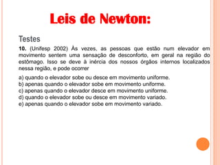 Leis de Newton:
Testes
10. (Unifesp 2002) Às vezes, as pessoas que estão num elevador em
movimento sentem uma sensação de desconforto, em geral na região do
estômago. Isso se deve à inércia dos nossos órgãos internos localizados
nessa região, e pode ocorrer
a) quando o elevador sobe ou desce em movimento uniforme.
b) apenas quando o elevador sobe em movimento uniforme.
c) apenas quando o elevador desce em movimento uniforme.
d) quando o elevador sobe ou desce em movimento variado.
e) apenas quando o elevador sobe em movimento variado.
 