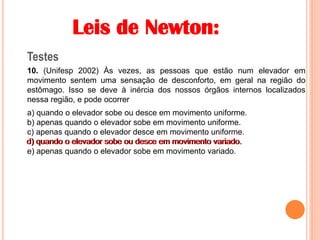Leis de Newton:
Testes
10. (Unifesp 2002) Às vezes, as pessoas que estão num elevador em
movimento sentem uma sensação de desconforto, em geral na região do
estômago. Isso se deve à inércia dos nossos órgãos internos localizados
nessa região, e pode ocorrer
a) quando o elevador sobe ou desce em movimento uniforme.
b) apenas quando o elevador sobe em movimento uniforme.
c) apenas quando o elevador desce em movimento uniforme.
d) quando o elevador sobe ou desce em movimento variado.
e) apenas quando o elevador sobe em movimento variado.
d) quando o elevador sobe ou desce em movimento variado.
 