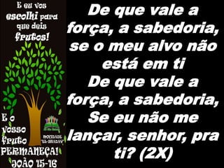 De que vale a
força, a sabedoria,
se o meu alvo não
está em ti
De que vale a
força, a sabedoria,
Se eu não me
lançar, senhor, pra
ti? (2X)
 