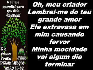 Oh, meu criador
Lembrei-me do teu
grande amor
Ele extravasa em
mim causando
fervor
Minha mocidade
vai algum dia
terminar
 