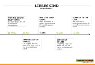 LIEBESKIND
DIE KAMPAGNE
20. APRIL 06. MAI 19. MAI 09. JUNI 18. JUNI
VOM NO-GO ZUM
MUST-HAVE
Die Comebacks der 10
schlimmsten
Modesünden.
HANDTASCHEN-
PANIK
10 Fragen, die sich
eine Frau beim Griff in
ihr privates Chaos
stellt.
DIE EINE ODER
KEINE
Die 8 Momente, in
denen Sie nicht ohne
Ihre Lieblingsjeans
können.
OLDIE BUT
GOLDIE
10 Styling Tipps von
Mama, die uns für
immer im Gedächtnis
bleiben.
SUMMER IN THE
CITY
Das sind die 10
heißesten Locations für
einen Traumsommer in
Berlin.
 