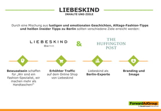 LIEBESKIND
INHALTE UND ZIELE
Durch eine Mischung aus lustigen und emotionalen Geschichten, Alltags-Fashion-Tipps
und heißen Insider Tipps zu Berlin sollten verschiedene Ziele erreicht werden:
&
Bewusstsein schaffen
für „Wir sind ein
Fashion-Spezialist, wir
machen mehr als
Handtaschen!“
Branding und
Image
Erhöhter Traffic
auf dem Online Shop
von Liebeskind
Liebeskind als
Berlin-Experte
 