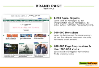 BRAND PAGE
DEIN STYLE
1.200 Social Signals
Damit zählt die Kampagne zu den
erfolgreichsten nativen Kampagnen, die
bisher auf der Huffington Post gelaufen sind.
300.000 Menschen
haben die Beiträge auf Facebook gesehen.
Mit den Posts konnte insgesamt eine tolle
Reichweite erzielt werden.
400.000 Page Impressions &
über 200.000 Visits
Es konnten hervorragende Performance
Werte erreicht werden.
 