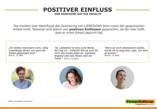 „Ein Artikel interessiert mich, völlig
unabhängig davon, von wem der
Artikel gesponsert wird.“
Nina R., 21 Jahre
"Wenn es mich interessieren würde,
würde ich es angucken, egal, von wem
es kommt.“
Elena E., 25 Jahre
"Ja, Liebeskind ist eine coole Marke,
die mag ich - vielleicht fällt da auch für
mich was Cooles dabei ab. Irgendein
Angebot oder was Neues oder ein
Trend.“ Moni L., 43 Jahre
Die meisten User beeinflusst das Sponsoring von LIEBESKIND beim Lesen der gesponserten
Artikel nicht. Teilweise wird jedoch von positiven Einflüssen gesprochen, da der User hofft,
dass er einen Vorteil dadurch hat.
Quelle: Qualitative Interviews
POSITIVER EINFLUSS
DER KAMPAGNE AUF DIE INHALTE
 