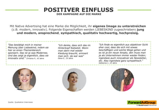 Mit Native Advertising hat eine Marke die Möglichkeit, ihr eigenes Image zu unterstreichen
(z.B. modern, innovativ). Folgende Eigenschaften werden LIEBESKIND zugeschrieben: jung
und modern, ansprechend, sympathisch, qualitativ hochwertig, hochpreisig.
"Das bestätigt mich in meiner
Meinung über Liebeskind, indem sie
hier so einen Themenbereich
sponsern. Das ist ja was Modernes.
Und das zeigt ja eigentlich, dass sie
innovativ sind.“ Christina P., 43 Jahre
"Ich denke, dass sich das im
Hinterkopf festsetzt. Wenn
man dann mal wieder
Kleidung braucht, erinnert
man sich: da war was“
Elena E., 25 Jahre
"Ich finde es eigentlich aus objektiver Sicht
eher cool, dass die sich mit sowas
beschäftigen und solche Wege gehen und
es ist ja ein neuer Ansatz, den muss man
ja als Unternehmen immer wieder finden;
irgendwie auch innovativer als Newsletter,
etc. Also irgendwie ganz sympathisch.“
Katharina J., 23 Jahre
Quelle: Qualitative Interviews
POSITIVER EINFLUSS
DER KAMPAGNE AUF DIE MARKE
 